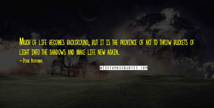 Diane Ackerman Quotes: Much of life becomes background, but it is the province of art to throw buckets of light into the shadows and make life new again.