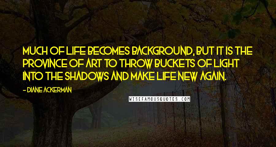 Diane Ackerman Quotes: Much of life becomes background, but it is the province of art to throw buckets of light into the shadows and make life new again.
