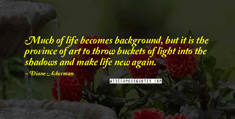 Diane Ackerman Quotes: Much of life becomes background, but it is the province of art to throw buckets of light into the shadows and make life new again.