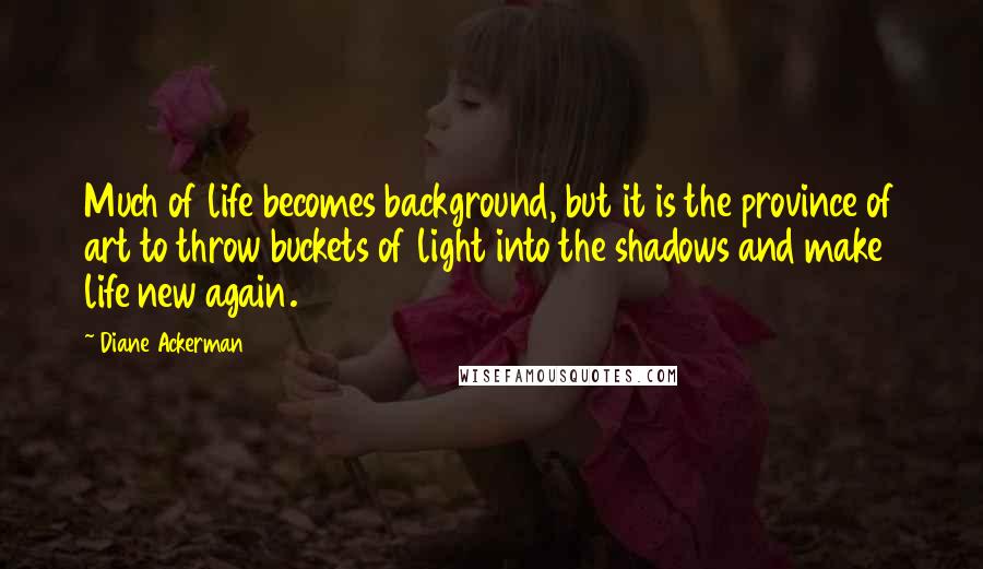 Diane Ackerman Quotes: Much of life becomes background, but it is the province of art to throw buckets of light into the shadows and make life new again.