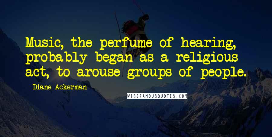 Diane Ackerman Quotes: Music, the perfume of hearing, probably began as a religious act, to arouse groups of people.