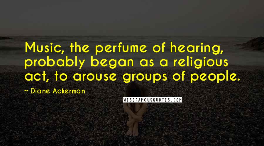 Diane Ackerman Quotes: Music, the perfume of hearing, probably began as a religious act, to arouse groups of people.