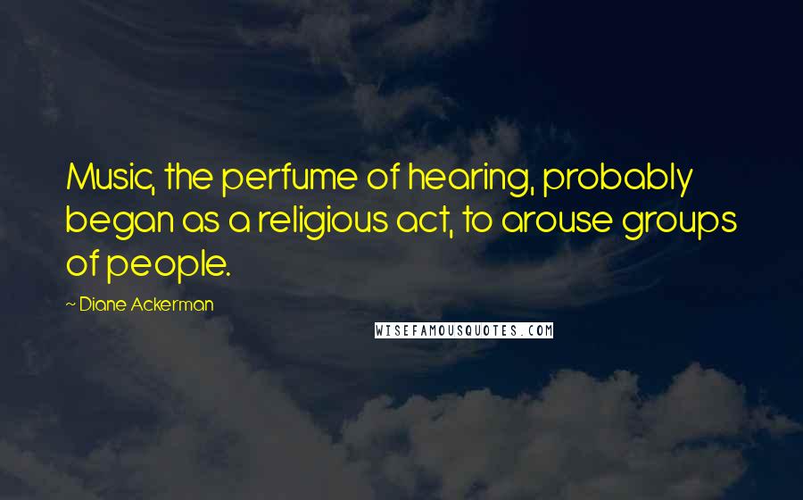 Diane Ackerman Quotes: Music, the perfume of hearing, probably began as a religious act, to arouse groups of people.