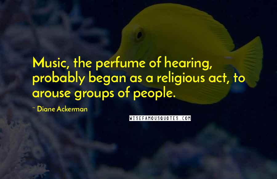 Diane Ackerman Quotes: Music, the perfume of hearing, probably began as a religious act, to arouse groups of people.