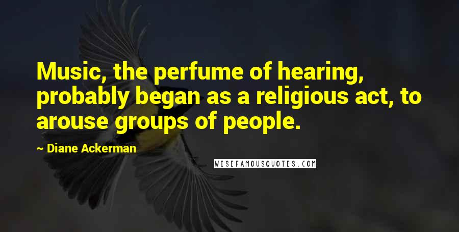 Diane Ackerman Quotes: Music, the perfume of hearing, probably began as a religious act, to arouse groups of people.