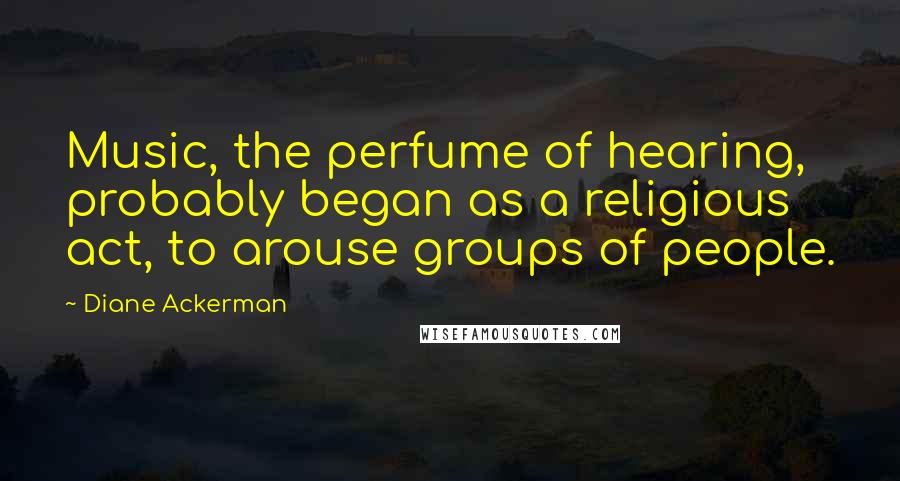 Diane Ackerman Quotes: Music, the perfume of hearing, probably began as a religious act, to arouse groups of people.