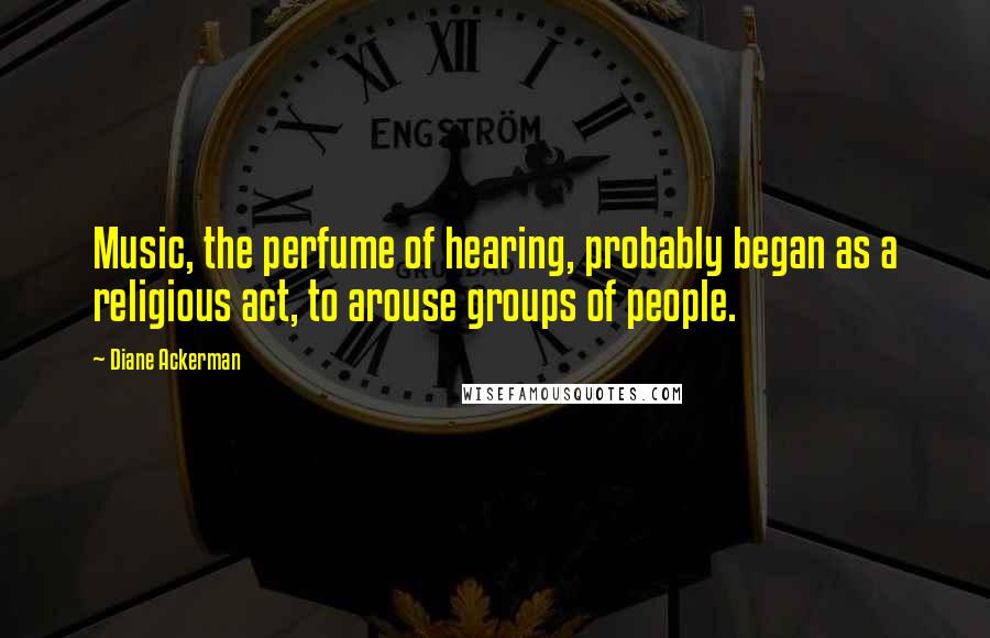 Diane Ackerman Quotes: Music, the perfume of hearing, probably began as a religious act, to arouse groups of people.