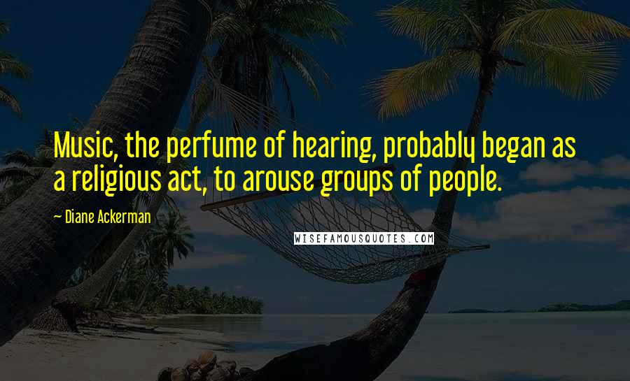 Diane Ackerman Quotes: Music, the perfume of hearing, probably began as a religious act, to arouse groups of people.