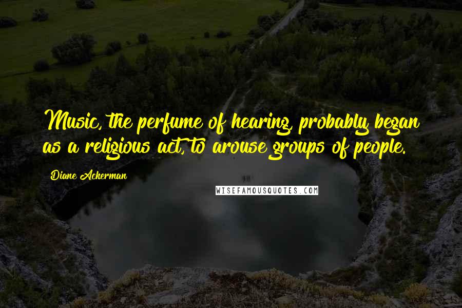 Diane Ackerman Quotes: Music, the perfume of hearing, probably began as a religious act, to arouse groups of people.