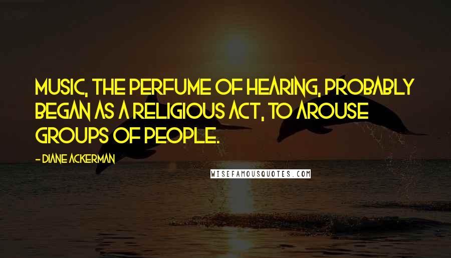 Diane Ackerman Quotes: Music, the perfume of hearing, probably began as a religious act, to arouse groups of people.