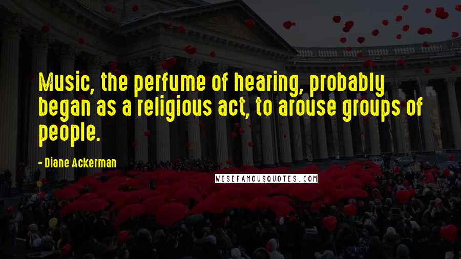 Diane Ackerman Quotes: Music, the perfume of hearing, probably began as a religious act, to arouse groups of people.