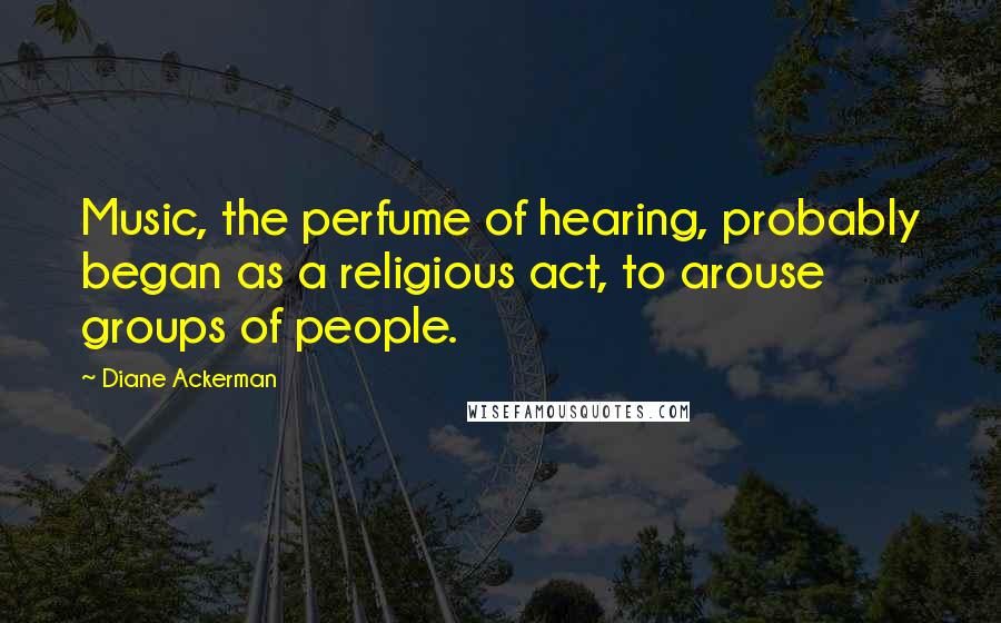 Diane Ackerman Quotes: Music, the perfume of hearing, probably began as a religious act, to arouse groups of people.