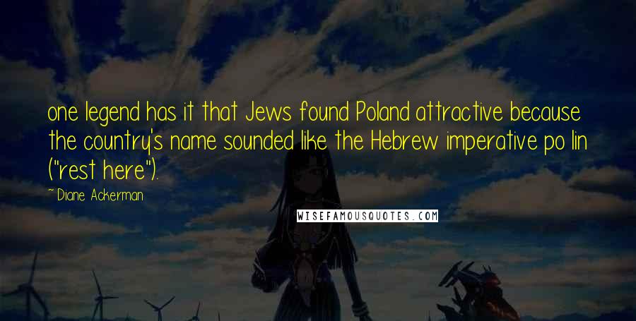 Diane Ackerman Quotes: one legend has it that Jews found Poland attractive because the country's name sounded like the Hebrew imperative po lin ("rest here").