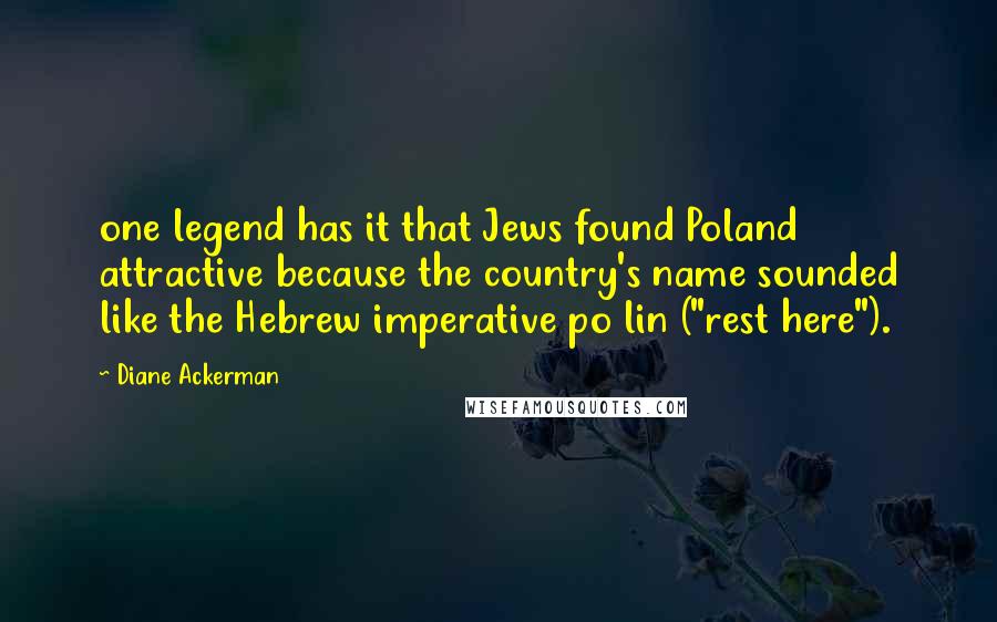 Diane Ackerman Quotes: one legend has it that Jews found Poland attractive because the country's name sounded like the Hebrew imperative po lin ("rest here").