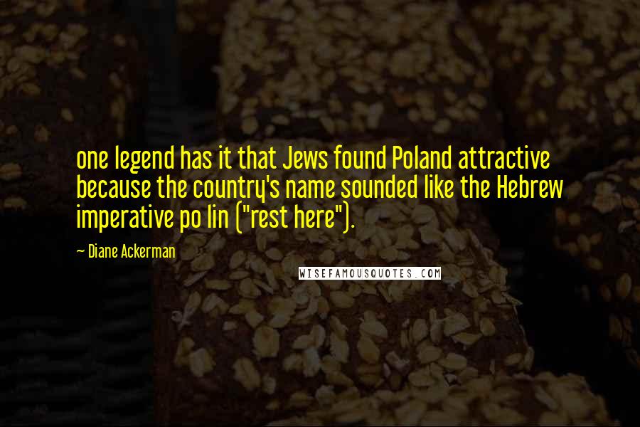 Diane Ackerman Quotes: one legend has it that Jews found Poland attractive because the country's name sounded like the Hebrew imperative po lin ("rest here").