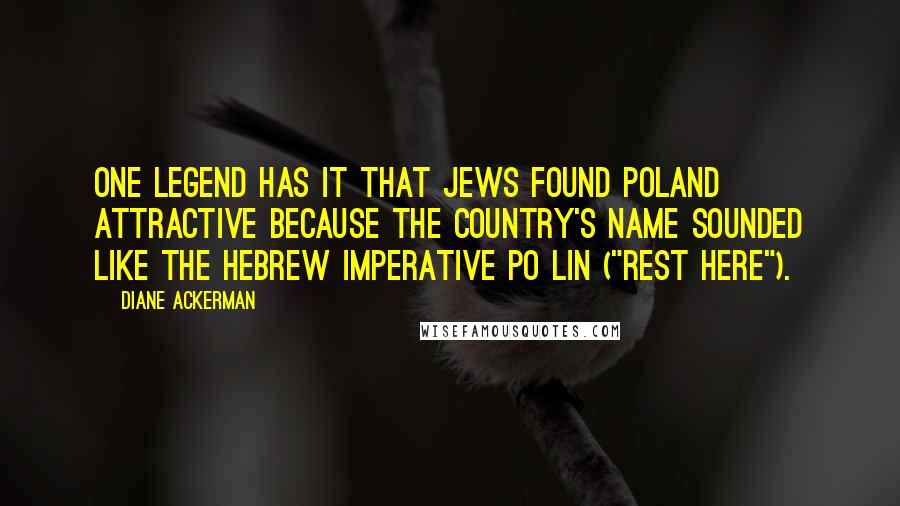 Diane Ackerman Quotes: one legend has it that Jews found Poland attractive because the country's name sounded like the Hebrew imperative po lin ("rest here").