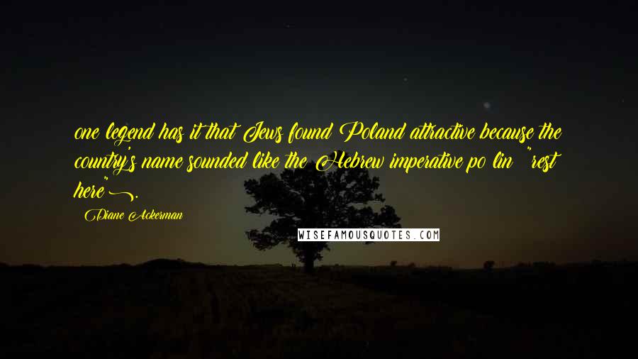 Diane Ackerman Quotes: one legend has it that Jews found Poland attractive because the country's name sounded like the Hebrew imperative po lin ("rest here").