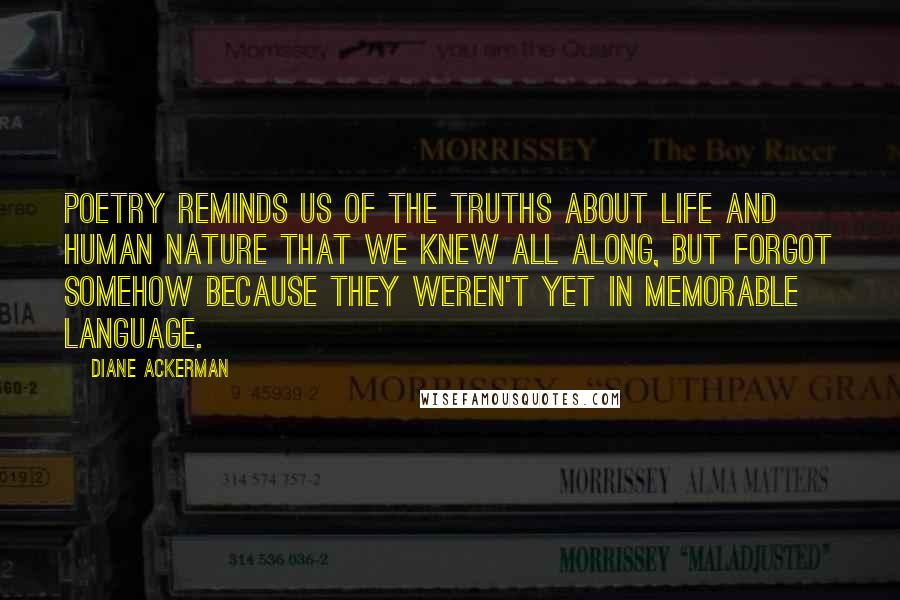 Diane Ackerman Quotes: Poetry reminds us of the truths about life and human nature that we knew all along, but forgot somehow because they weren't yet in memorable language.