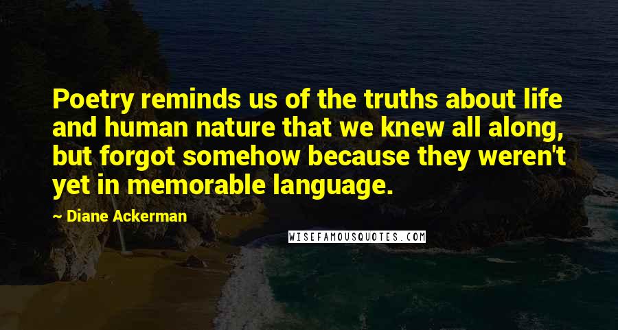 Diane Ackerman Quotes: Poetry reminds us of the truths about life and human nature that we knew all along, but forgot somehow because they weren't yet in memorable language.