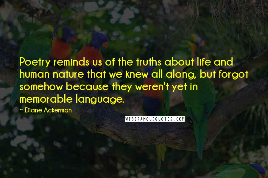 Diane Ackerman Quotes: Poetry reminds us of the truths about life and human nature that we knew all along, but forgot somehow because they weren't yet in memorable language.