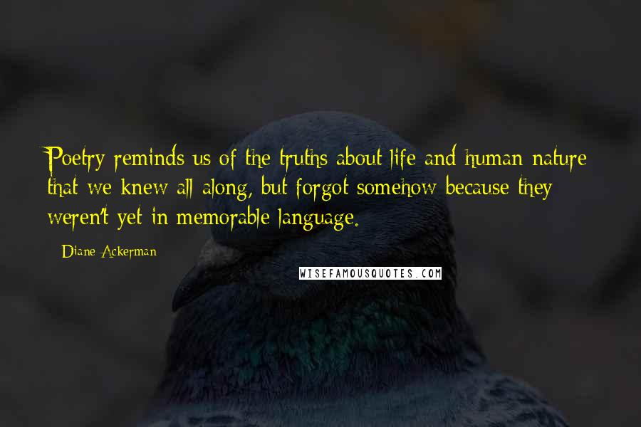 Diane Ackerman Quotes: Poetry reminds us of the truths about life and human nature that we knew all along, but forgot somehow because they weren't yet in memorable language.