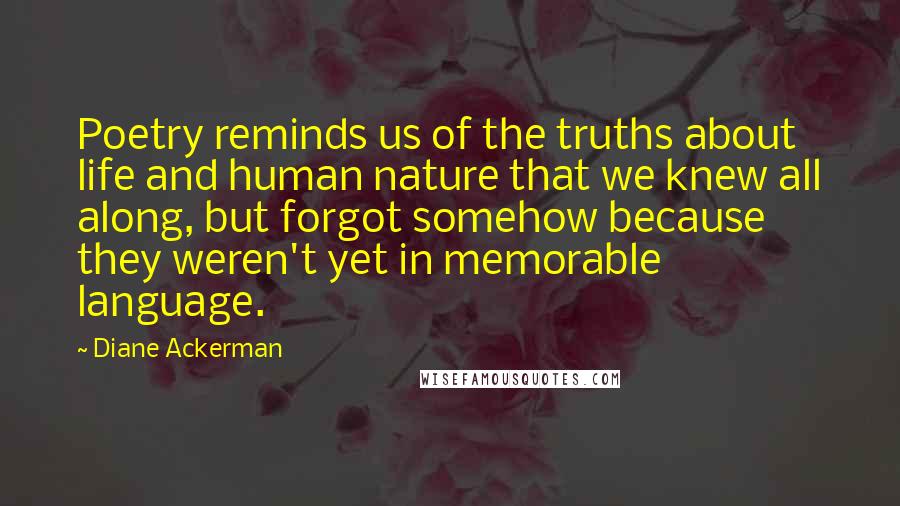 Diane Ackerman Quotes: Poetry reminds us of the truths about life and human nature that we knew all along, but forgot somehow because they weren't yet in memorable language.