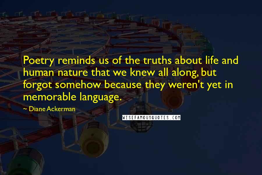 Diane Ackerman Quotes: Poetry reminds us of the truths about life and human nature that we knew all along, but forgot somehow because they weren't yet in memorable language.