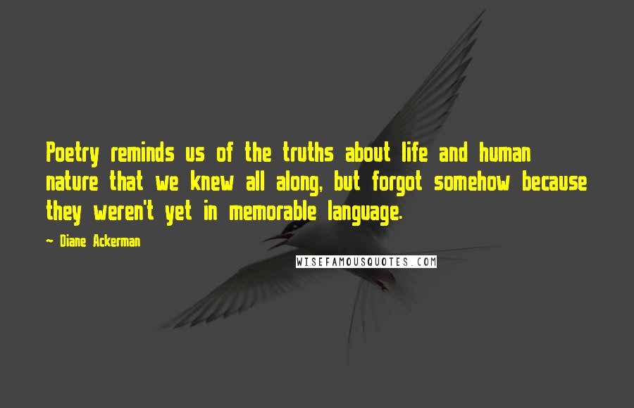 Diane Ackerman Quotes: Poetry reminds us of the truths about life and human nature that we knew all along, but forgot somehow because they weren't yet in memorable language.