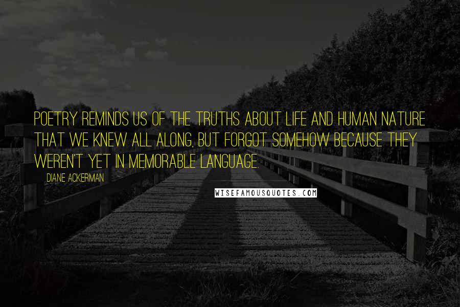 Diane Ackerman Quotes: Poetry reminds us of the truths about life and human nature that we knew all along, but forgot somehow because they weren't yet in memorable language.