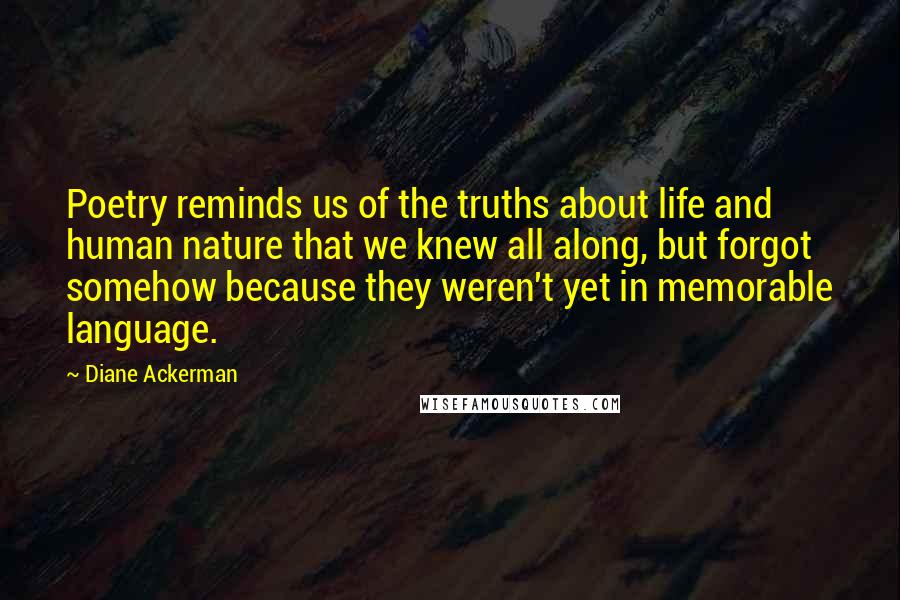 Diane Ackerman Quotes: Poetry reminds us of the truths about life and human nature that we knew all along, but forgot somehow because they weren't yet in memorable language.