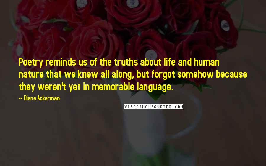 Diane Ackerman Quotes: Poetry reminds us of the truths about life and human nature that we knew all along, but forgot somehow because they weren't yet in memorable language.