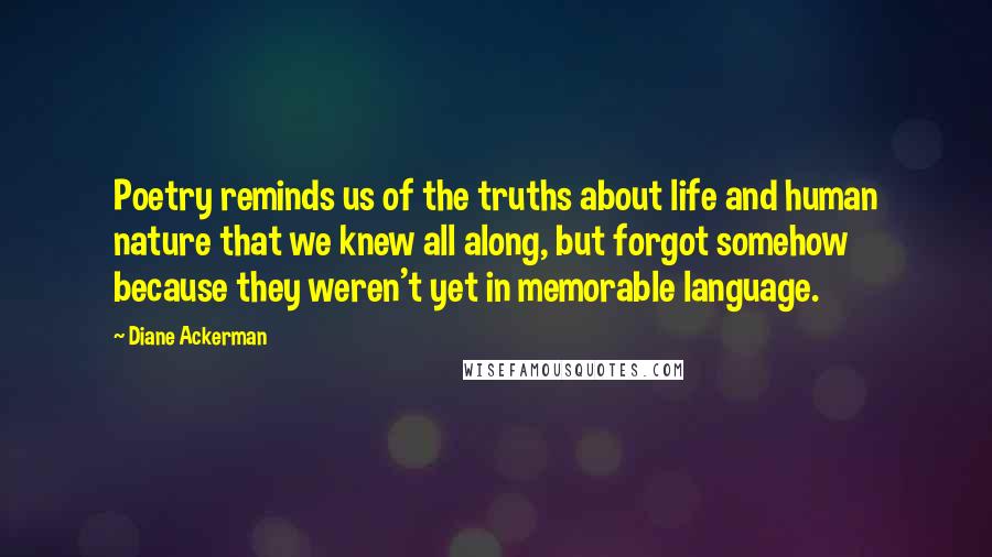 Diane Ackerman Quotes: Poetry reminds us of the truths about life and human nature that we knew all along, but forgot somehow because they weren't yet in memorable language.