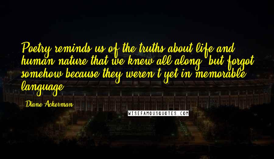 Diane Ackerman Quotes: Poetry reminds us of the truths about life and human nature that we knew all along, but forgot somehow because they weren't yet in memorable language.