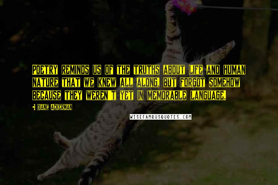 Diane Ackerman Quotes: Poetry reminds us of the truths about life and human nature that we knew all along, but forgot somehow because they weren't yet in memorable language.
