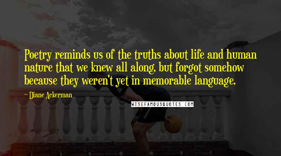 Diane Ackerman Quotes: Poetry reminds us of the truths about life and human nature that we knew all along, but forgot somehow because they weren't yet in memorable language.