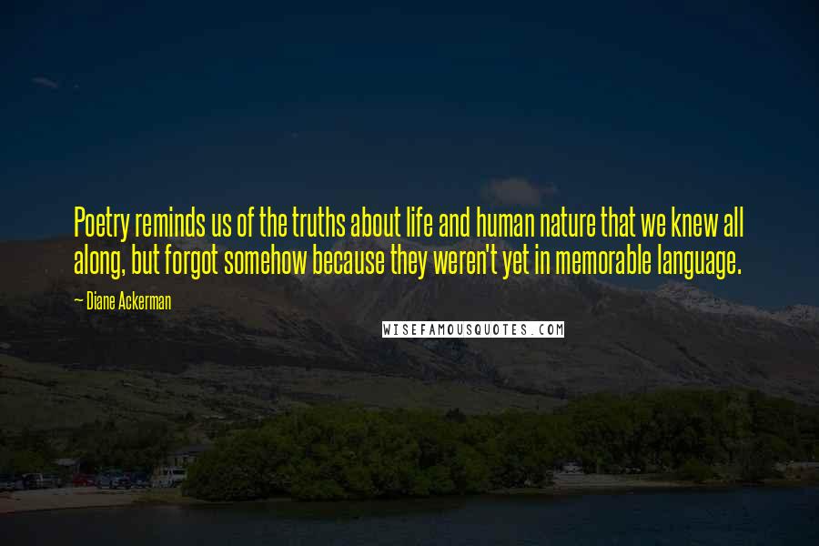 Diane Ackerman Quotes: Poetry reminds us of the truths about life and human nature that we knew all along, but forgot somehow because they weren't yet in memorable language.