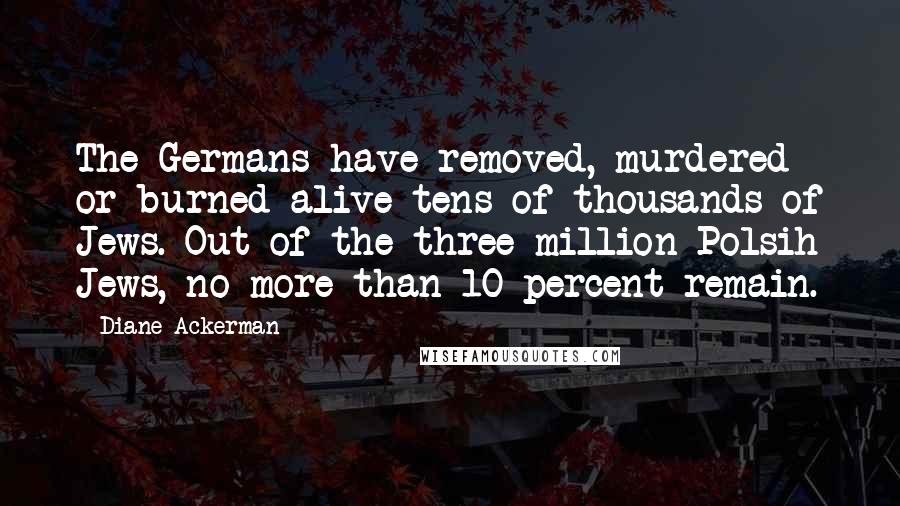 Diane Ackerman Quotes: The Germans have removed, murdered or burned alive tens of thousands of Jews. Out of the three million Polsih Jews, no more than 10 percent remain.