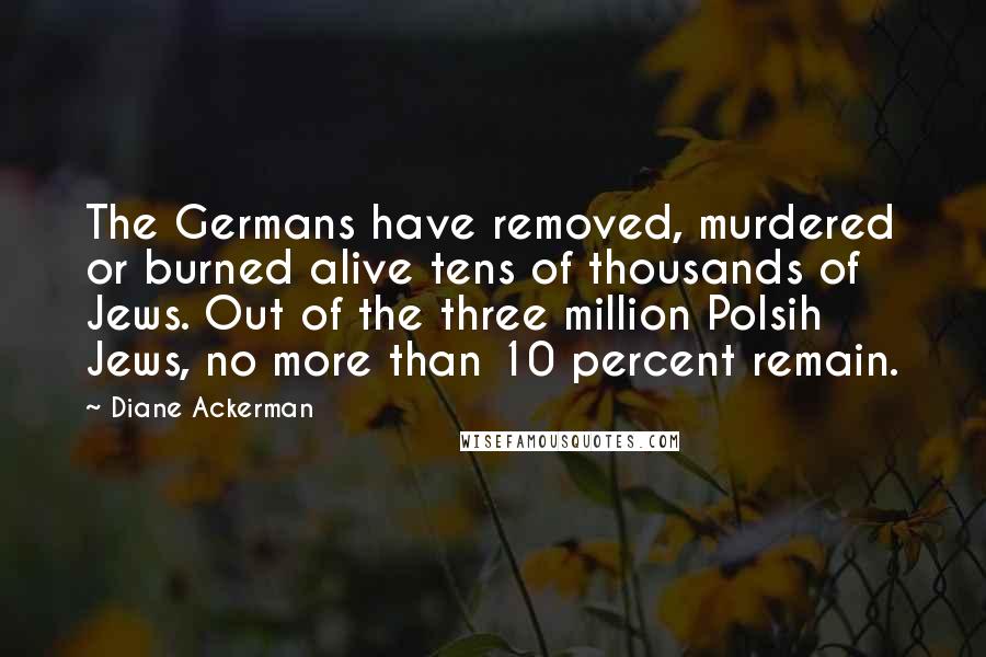 Diane Ackerman Quotes: The Germans have removed, murdered or burned alive tens of thousands of Jews. Out of the three million Polsih Jews, no more than 10 percent remain.