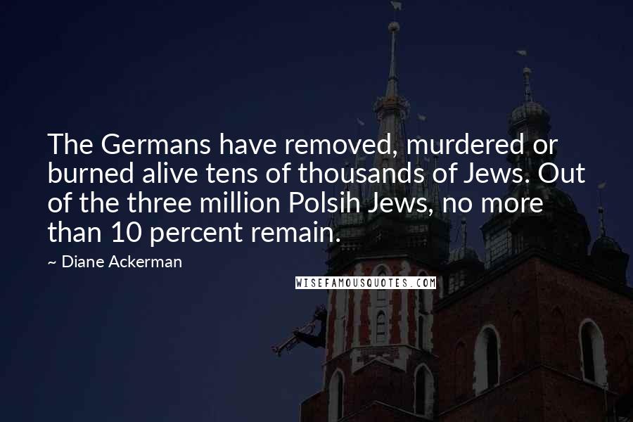 Diane Ackerman Quotes: The Germans have removed, murdered or burned alive tens of thousands of Jews. Out of the three million Polsih Jews, no more than 10 percent remain.