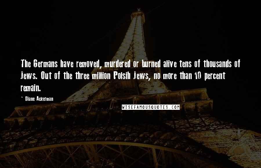 Diane Ackerman Quotes: The Germans have removed, murdered or burned alive tens of thousands of Jews. Out of the three million Polsih Jews, no more than 10 percent remain.