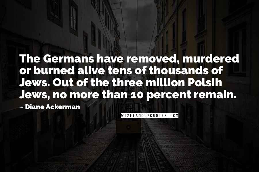 Diane Ackerman Quotes: The Germans have removed, murdered or burned alive tens of thousands of Jews. Out of the three million Polsih Jews, no more than 10 percent remain.