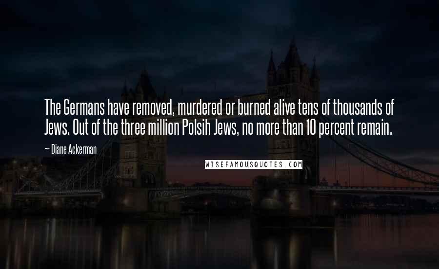 Diane Ackerman Quotes: The Germans have removed, murdered or burned alive tens of thousands of Jews. Out of the three million Polsih Jews, no more than 10 percent remain.