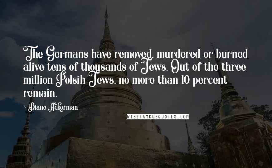 Diane Ackerman Quotes: The Germans have removed, murdered or burned alive tens of thousands of Jews. Out of the three million Polsih Jews, no more than 10 percent remain.