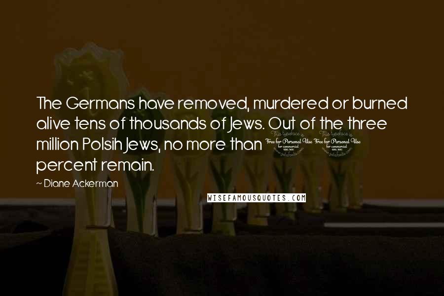 Diane Ackerman Quotes: The Germans have removed, murdered or burned alive tens of thousands of Jews. Out of the three million Polsih Jews, no more than 10 percent remain.