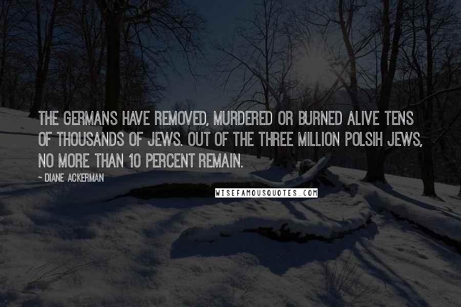 Diane Ackerman Quotes: The Germans have removed, murdered or burned alive tens of thousands of Jews. Out of the three million Polsih Jews, no more than 10 percent remain.