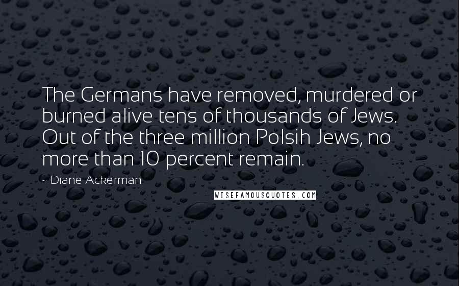 Diane Ackerman Quotes: The Germans have removed, murdered or burned alive tens of thousands of Jews. Out of the three million Polsih Jews, no more than 10 percent remain.