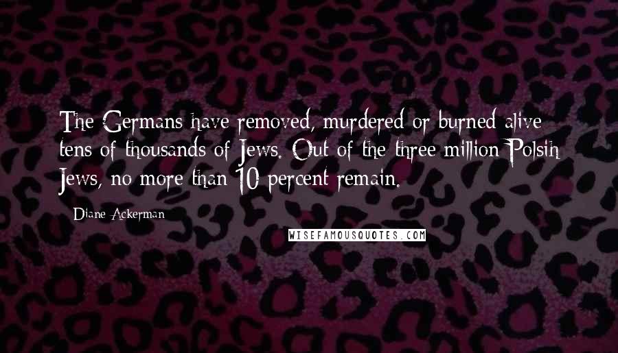 Diane Ackerman Quotes: The Germans have removed, murdered or burned alive tens of thousands of Jews. Out of the three million Polsih Jews, no more than 10 percent remain.