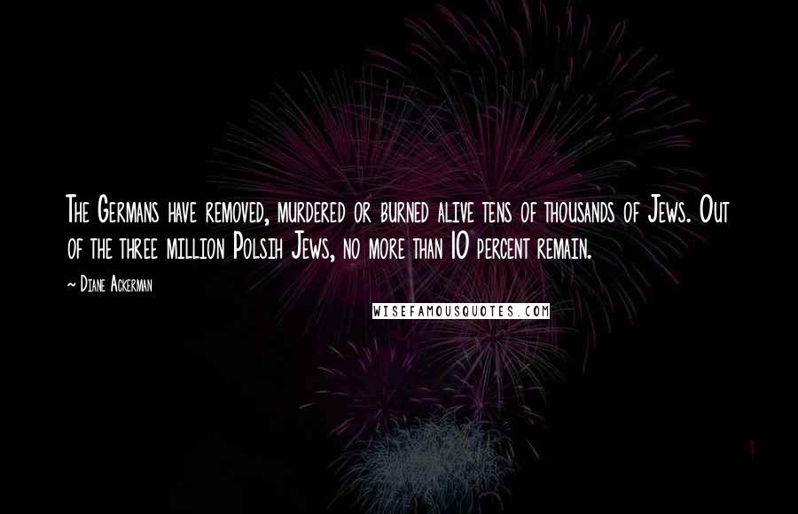 Diane Ackerman Quotes: The Germans have removed, murdered or burned alive tens of thousands of Jews. Out of the three million Polsih Jews, no more than 10 percent remain.