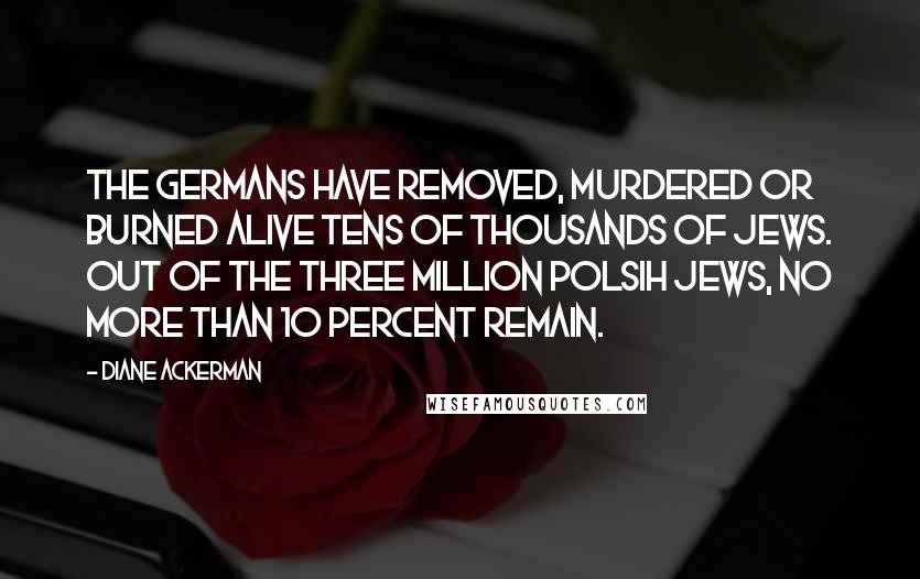 Diane Ackerman Quotes: The Germans have removed, murdered or burned alive tens of thousands of Jews. Out of the three million Polsih Jews, no more than 10 percent remain.