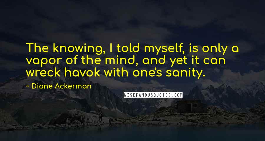 Diane Ackerman Quotes: The knowing, I told myself, is only a vapor of the mind, and yet it can wreck havok with one's sanity.